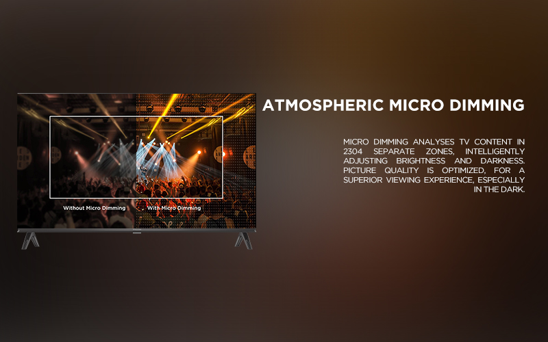 ATMOSPHERIC MICRO DIMMING - Micro Dimming analyses TV content in 2304 separate zones, intelligently adjusting brightness and darkness. Picture quality is optimized, for a superior viewing experience, especially in the dark.